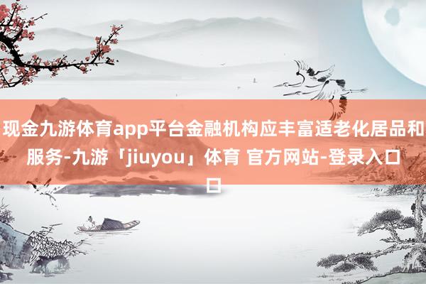 现金九游体育app平台金融机构应丰富适老化居品和服务-九游「jiuyou」体育 官方网站-登录入口