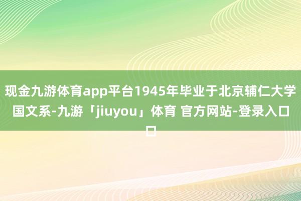 现金九游体育app平台1945年毕业于北京辅仁大学国文系-九游「jiuyou」体育 官方网站-登录入口
