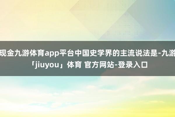 现金九游体育app平台中国史学界的主流说法是-九游「jiuyou」体育 官方网站-登录入口