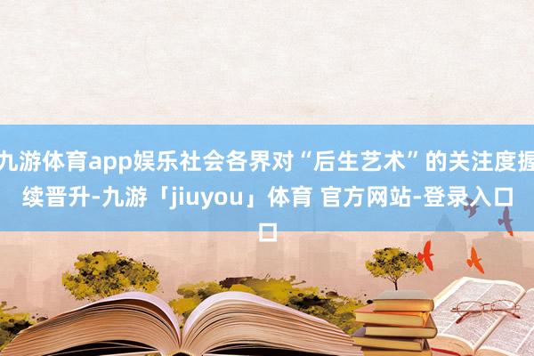 九游体育app娱乐社会各界对“后生艺术”的关注度握续晋升-九游「jiuyou」体育 官方网站-登录入口