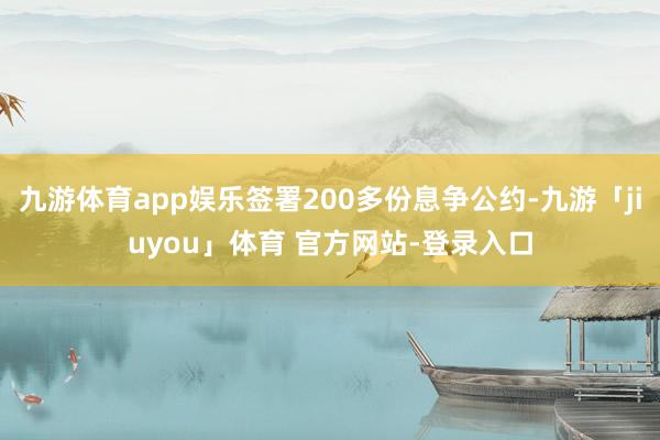 九游体育app娱乐签署200多份息争公约-九游「jiuyou」体育 官方网站-登录入口