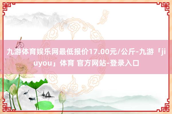 九游体育娱乐网最低报价17.00元/公斤-九游「jiuyou」体育 官方网站-登录入口
