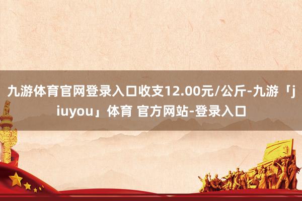 九游体育官网登录入口收支12.00元/公斤-九游「jiuyou」体育 官方网站-登录入口