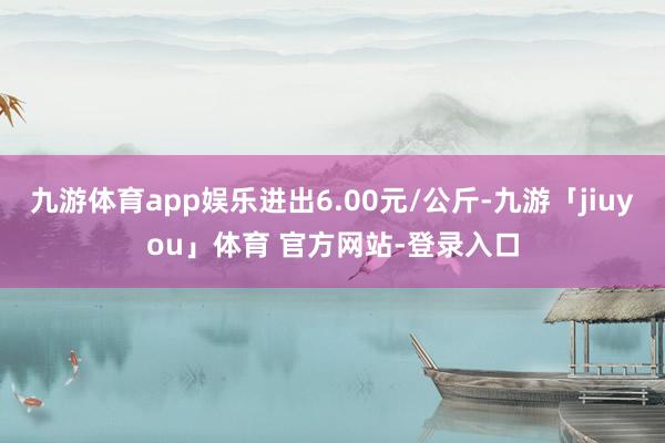 九游体育app娱乐进出6.00元/公斤-九游「jiuyou」体育 官方网站-登录入口