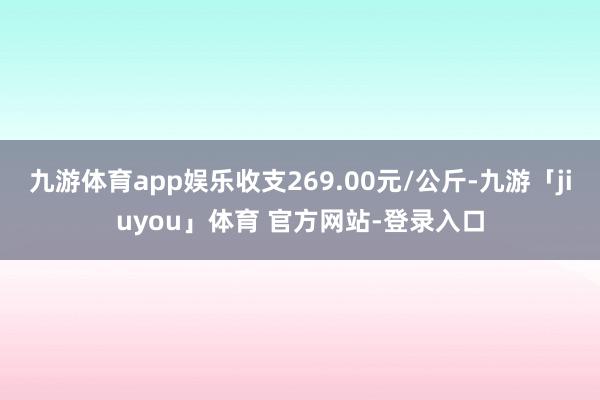 九游体育app娱乐收支269.00元/公斤-九游「jiuyou」体育 官方网站-登录入口