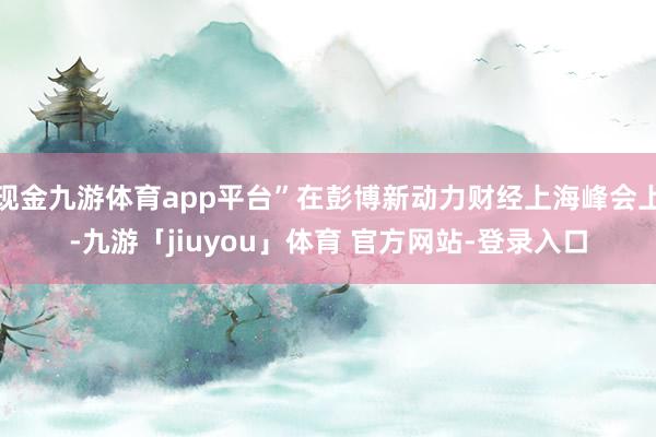 现金九游体育app平台”在彭博新动力财经上海峰会上-九游「jiuyou」体育 官方网站-登录入口