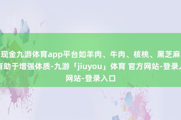 现金九游体育app平台如羊肉、牛肉、核桃、黑芝麻等有助于增强体质-九游「jiuyou」体育 官方网站-登录入口