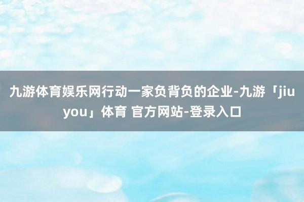 九游体育娱乐网行动一家负背负的企业-九游「jiuyou」体育 官方网站-登录入口