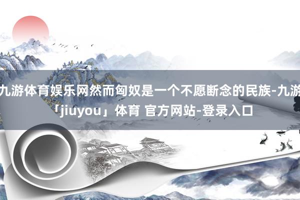 九游体育娱乐网然而匈奴是一个不愿断念的民族-九游「jiuyou」体育 官方网站-登录入口