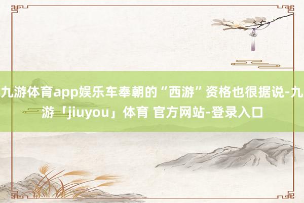 九游体育app娱乐车奉朝的“西游”资格也很据说-九游「jiuyou」体育 官方网站-登录入口