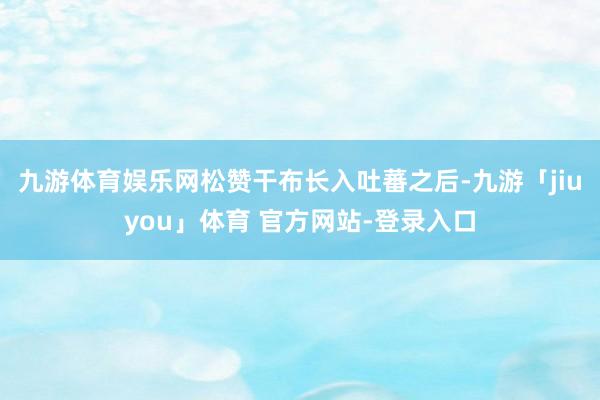 九游体育娱乐网松赞干布长入吐蕃之后-九游「jiuyou」体育 官方网站-登录入口
