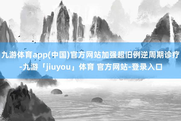 九游体育app(中国)官方网站加强超旧例逆周期诊疗-九游「jiuyou」体育 官方网站-登录入口