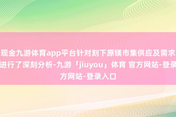现金九游体育app平台针对刻下原镁市集供应及需求情况进行了深刻分析-九游「jiuyou」体育 官方网站-登录入口