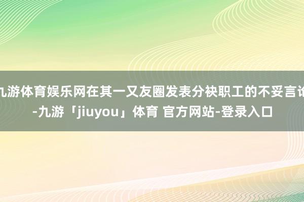 九游体育娱乐网在其一又友圈发表分袂职工的不妥言论-九游「jiuyou」体育 官方网站-登录入口