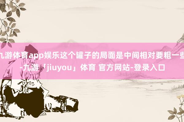 九游体育app娱乐这个罐子的局面是中间相对要粗一些-九游「jiuyou」体育 官方网站-登录入口