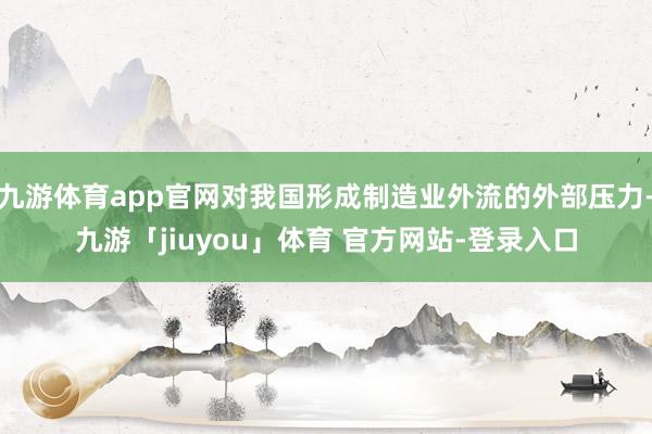 九游体育app官网对我国形成制造业外流的外部压力-九游「jiuyou」体育 官方网站-登录入口