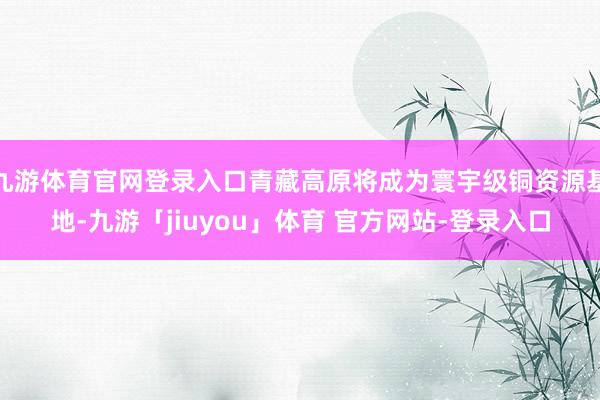 九游体育官网登录入口青藏高原将成为寰宇级铜资源基地-九游「jiuyou」体育 官方网站-登录入口