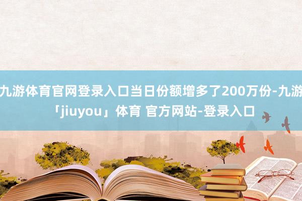 九游体育官网登录入口当日份额增多了200万份-九游「jiuyou」体育 官方网站-登录入口