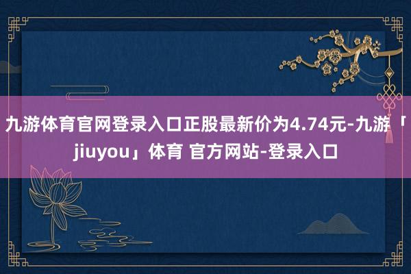 九游体育官网登录入口正股最新价为4.74元-九游「jiuyou」体育 官方网站-登录入口