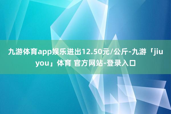 九游体育app娱乐进出12.50元/公斤-九游「jiuyou」体育 官方网站-登录入口