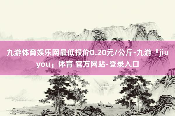 九游体育娱乐网最低报价0.20元/公斤-九游「jiuyou」体育 官方网站-登录入口